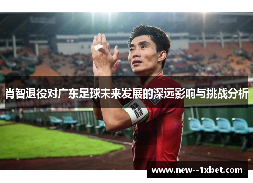 肖智退役对广东足球未来发展的深远影响与挑战分析