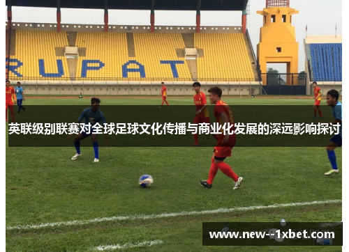 英联级别联赛对全球足球文化传播与商业化发展的深远影响探讨