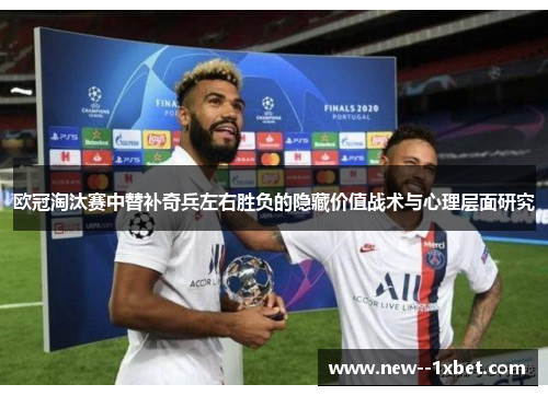 欧冠淘汰赛中替补奇兵左右胜负的隐藏价值战术与心理层面研究