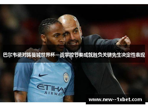 巴尔韦德对阵曼城世界杯一战掌控节奏成就胜负关键先生决定性表现