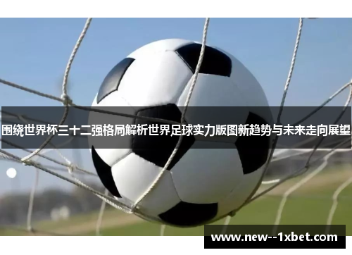 围绕世界杯三十二强格局解析世界足球实力版图新趋势与未来走向展望